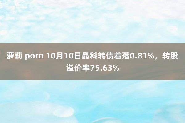 萝莉 porn 10月10日晶科转债着落0.81%，转股溢价率75.63%