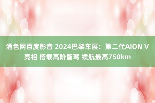 酒色网百度影音 2024巴黎车展：第二代AION V亮相 搭载高阶智驾 续航最高750km