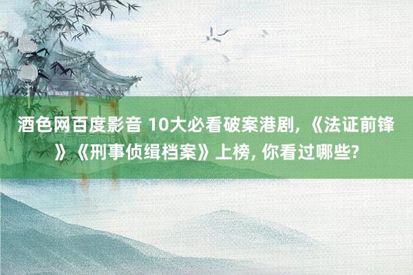 酒色网百度影音 10大必看破案港剧， 《法证前锋》《刑事侦缉档案》上榜， 你看过哪些?