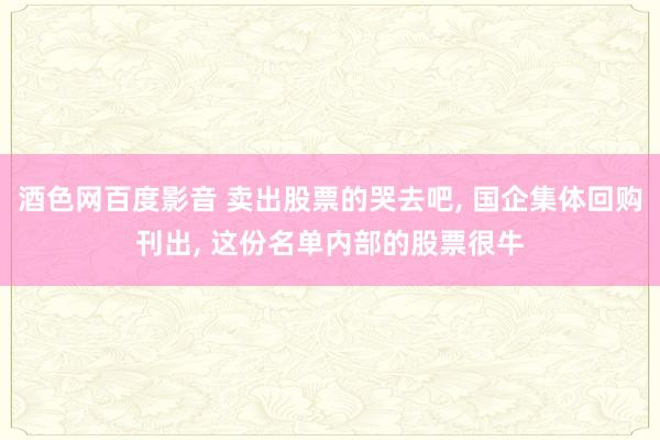 酒色网百度影音 卖出股票的哭去吧， 国企集体回购刊出， 这份名单内部的股票很牛