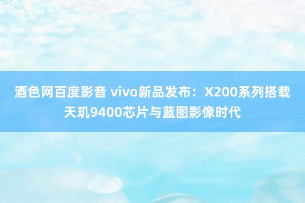 酒色网百度影音 vivo新品发布：X200系列搭载天玑9400芯片与蓝图影像时代