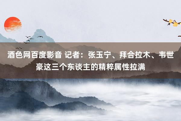 酒色网百度影音 记者：张玉宁、拜合拉木、韦世豪这三个东谈主的精粹属性拉满