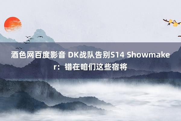 酒色网百度影音 DK战队告别S14 Showmaker：错在咱们这些宿将