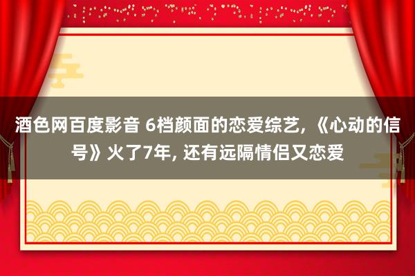 酒色网百度影音 6档颜面的恋爱综艺， 《心动的信号》火了7年， 还有远隔情侣又恋爱