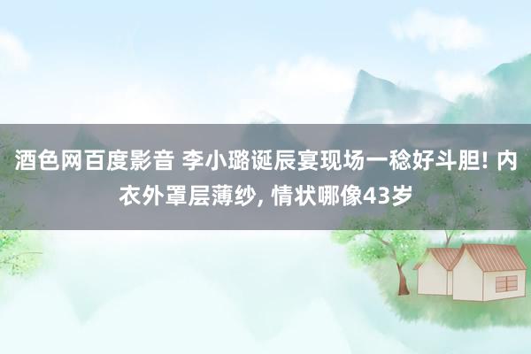 酒色网百度影音 李小璐诞辰宴现场一稔好斗胆! 内衣外罩层薄纱， 情状哪像43岁