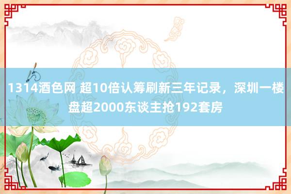 1314酒色网 超10倍认筹刷新三年记录，深圳一楼盘超2000东谈主抢192套房