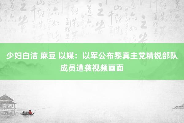 少妇白洁 麻豆 以媒：以军公布黎真主党精锐部队成员遭袭视频画面