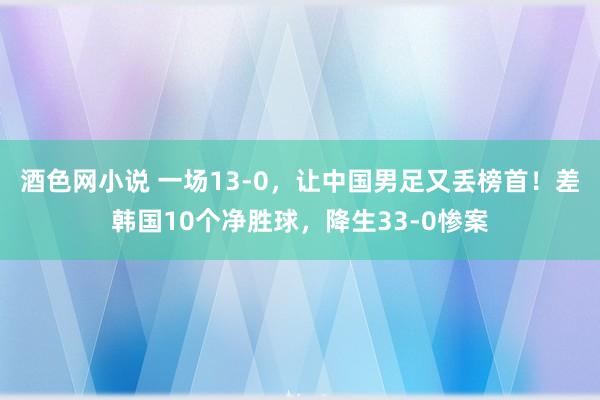 酒色网小说 一场13-0，让中国男足又丢榜首！差韩国10个净胜球，降生33-0惨案