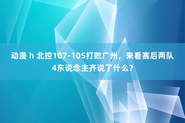 动漫 h 北控107-105打败广州，来看赛后两队4东说念主齐说了什么？