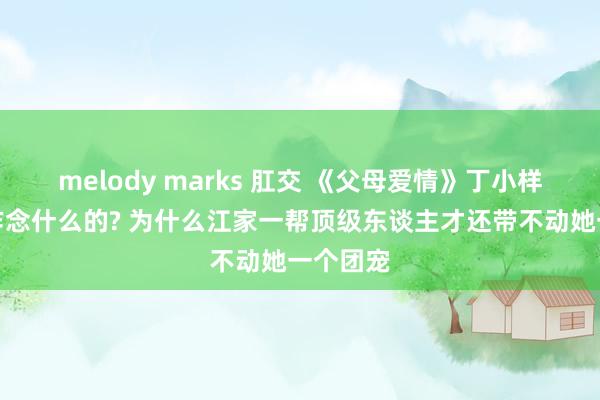 melody marks 肛交 《父母爱情》丁小样到底是作念什么的? 为什么江家一帮顶级东谈主才还带不动她一个团宠