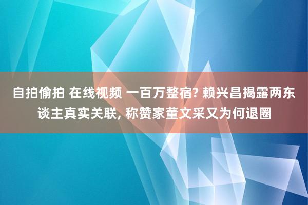 自拍偷拍 在线视频 一百万整宿? 赖兴昌揭露两东谈主真实关联， 称赞家董文采又为何退圈