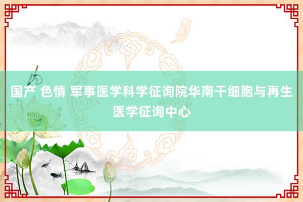 国产 色情 军事医学科学征询院华南干细胞与再生医学征询中心