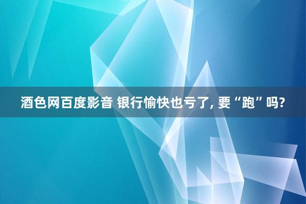 酒色网百度影音 银行愉快也亏了， 要“跑”吗?