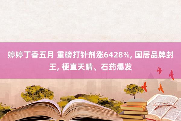 婷婷丁香五月 重磅打针剂涨6428%， 国居品牌封王， 梗直天晴、石药爆发