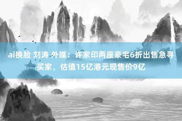 ai换脸 刘涛 外媒：许家印两座豪宅6折出售急寻买家，估值15亿港元现售价9亿