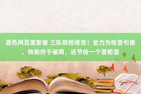 酒色网百度影音 三队哄抢塔克！全力为哈登引援，快船终于破局，还节俭一个首轮签