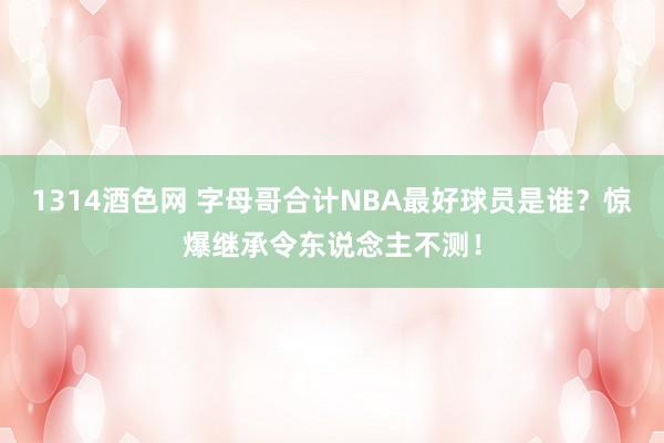 1314酒色网 字母哥合计NBA最好球员是谁？惊爆继承令东说念主不测！