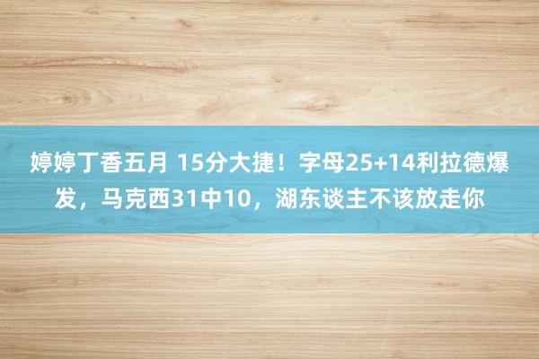 婷婷丁香五月 15分大捷！字母25+14利拉德爆发，马克西31中10，湖东谈主不该放走你