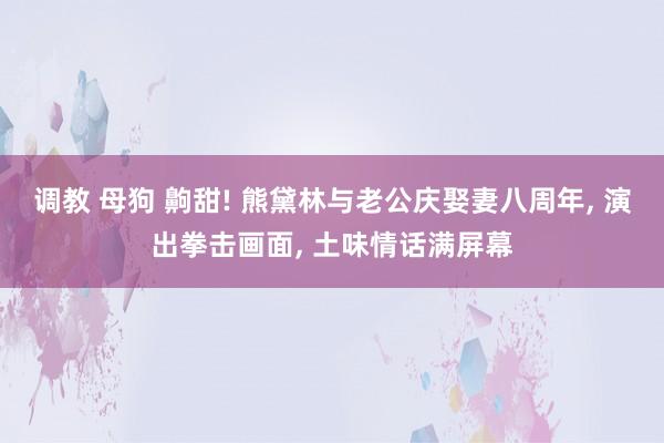 调教 母狗 齁甜! 熊黛林与老公庆娶妻八周年， 演出拳击画面， 土味情话满屏幕