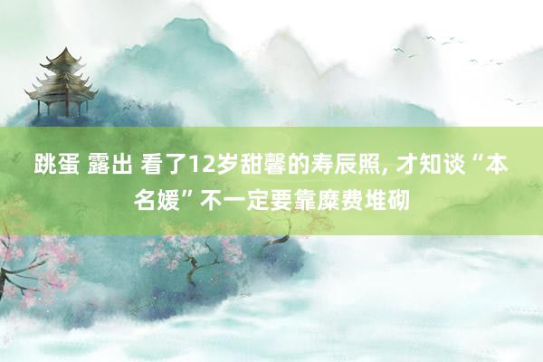 跳蛋 露出 看了12岁甜馨的寿辰照， 才知谈“本名媛”不一定要靠糜费堆砌