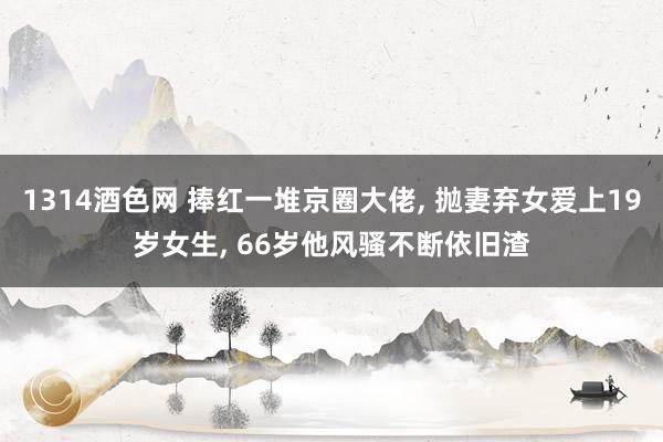 1314酒色网 捧红一堆京圈大佬， 抛妻弃女爱上19岁女生， 66岁他风骚不断依旧渣