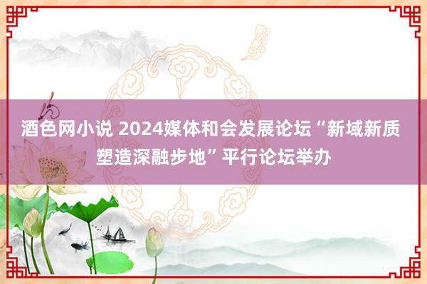 酒色网小说 2024媒体和会发展论坛“新域新质 塑造深融步地”平行论坛举办