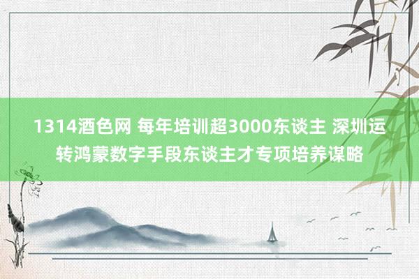 1314酒色网 每年培训超3000东谈主 深圳运转鸿蒙数字手段东谈主才专项培养谋略