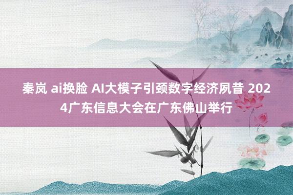 秦岚 ai换脸 AI大模子引颈数字经济夙昔 2024广东信息大会在广东佛山举行