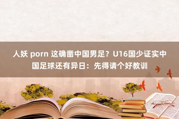 人妖 porn 这确凿中国男足？U16国少证实中国足球还有异日：先得请个好教训