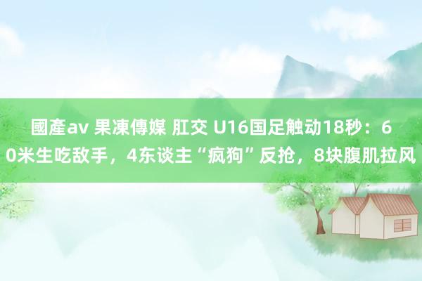 國產av 果凍傳媒 肛交 U16国足触动18秒：60米生吃敌手，4东谈主“疯狗”反抢，8块腹肌拉风