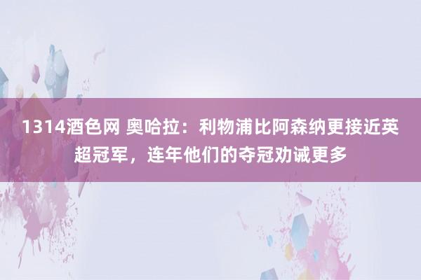 1314酒色网 奥哈拉：利物浦比阿森纳更接近英超冠军，连年他们的夺冠劝诫更多