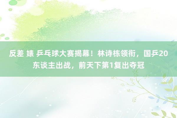 反差 婊 乒乓球大赛揭幕！林诗栋领衔，国乒20东谈主出战，前天下第1复出夺冠