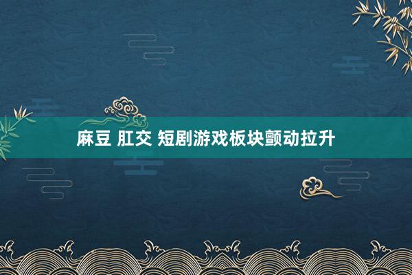 麻豆 肛交 短剧游戏板块颤动拉升