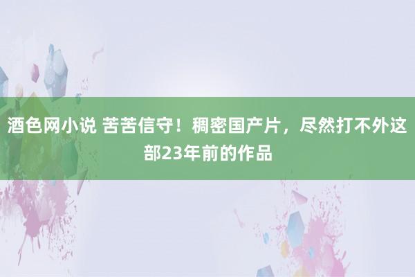 酒色网小说 苦苦信守！稠密国产片，尽然打不外这部23年前的作品