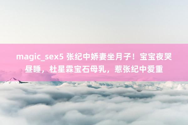 magic_sex5 张纪中娇妻坐月子！宝宝夜哭昼睡，杜星霖宝石母乳，惹张纪中爱重