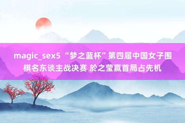 magic_sex5 “梦之蓝杯”第四届中国女子围棋名东谈主战决赛 於之莹赢首局占先机