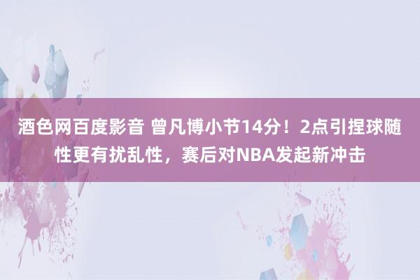 酒色网百度影音 曾凡博小节14分！2点引捏球随性更有扰乱性，赛后对NBA发起新冲击