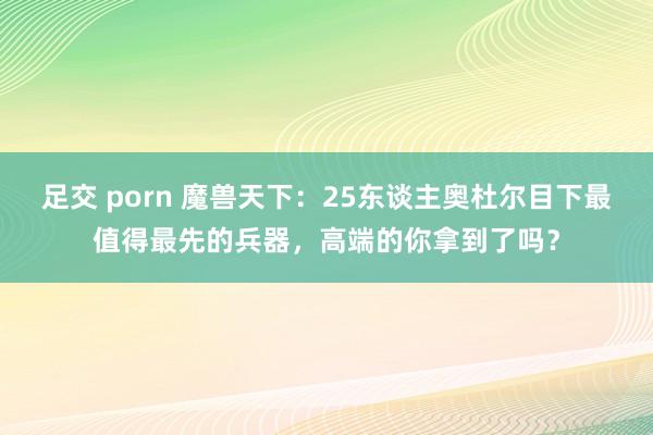 足交 porn 魔兽天下：25东谈主奥杜尔目下最值得最先的兵器，高端的你拿到了吗？