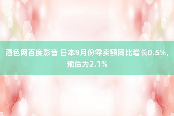 酒色网百度影音 日本9月份零卖额同比增长0.5%，预估为2.1%