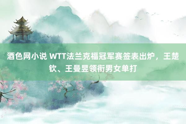 酒色网小说 WTT法兰克福冠军赛签表出炉，王楚钦、王曼昱领衔男女单打