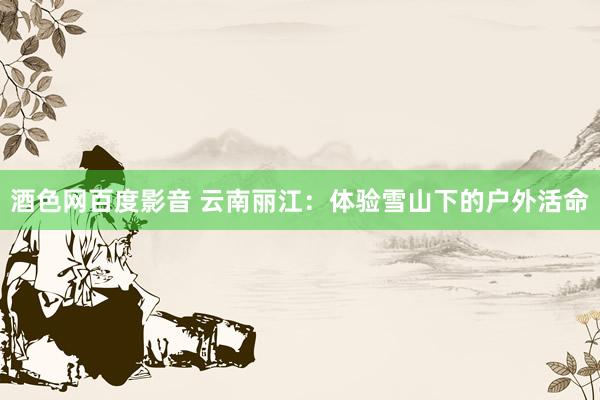 酒色网百度影音 云南丽江：体验雪山下的户外活命