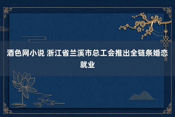 酒色网小说 浙江省兰溪市总工会推出全链条婚恋就业