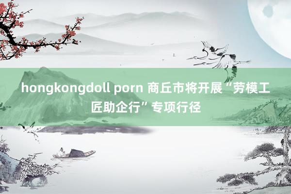 hongkongdoll porn 商丘市将开展“劳模工匠助企行”专项行径