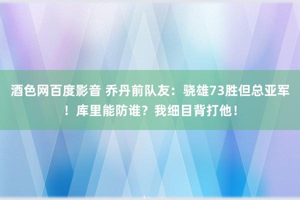 酒色网百度影音 乔丹前队友：骁雄73胜但总亚军！库里能防谁？我细目背打他！