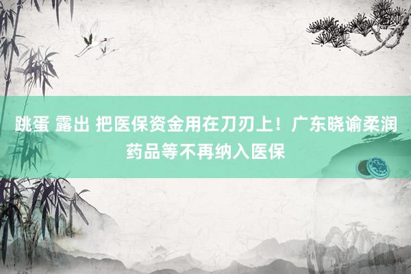 跳蛋 露出 把医保资金用在刀刃上！广东晓谕柔润药品等不再纳入医保