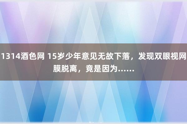 1314酒色网 15岁少年意见无故下落，发现双眼视网膜脱离，竟是因为......