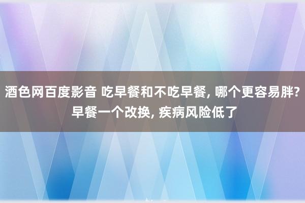 酒色网百度影音 吃早餐和不吃早餐， 哪个更容易胖? 早餐一个改换， 疾病风险低了