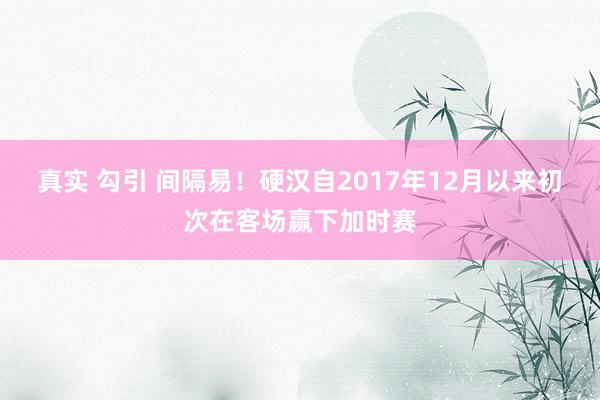 真实 勾引 间隔易！硬汉自2017年12月以来初次在客场赢下加时赛