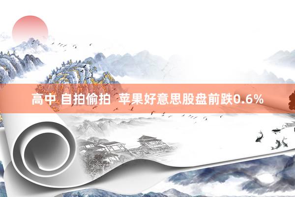 高中 自拍偷拍  苹果好意思股盘前跌0.6%