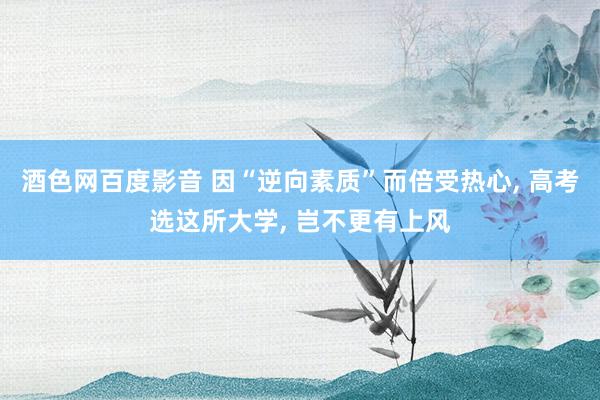 酒色网百度影音 因“逆向素质”而倍受热心， 高考选这所大学， 岂不更有上风